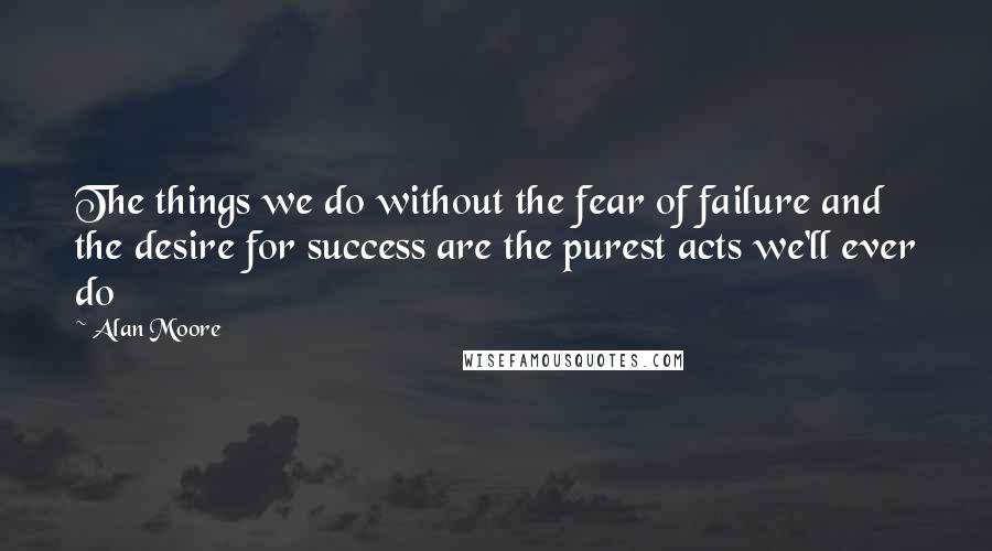 Alan Moore Quotes: The things we do without the fear of failure and the desire for success are the purest acts we'll ever do