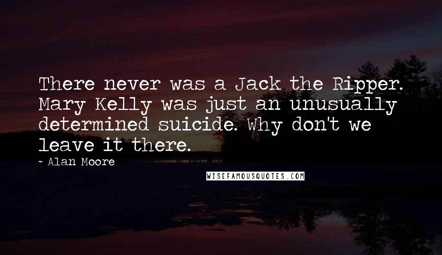 Alan Moore Quotes: There never was a Jack the Ripper. Mary Kelly was just an unusually determined suicide. Why don't we leave it there.