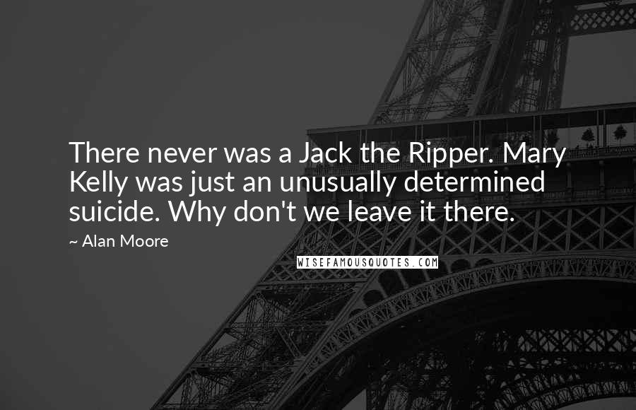 Alan Moore Quotes: There never was a Jack the Ripper. Mary Kelly was just an unusually determined suicide. Why don't we leave it there.