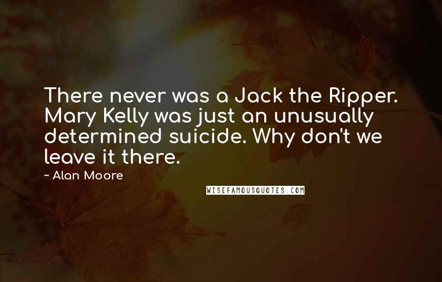 Alan Moore Quotes: There never was a Jack the Ripper. Mary Kelly was just an unusually determined suicide. Why don't we leave it there.