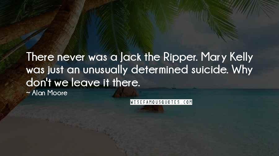 Alan Moore Quotes: There never was a Jack the Ripper. Mary Kelly was just an unusually determined suicide. Why don't we leave it there.