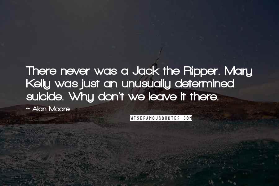 Alan Moore Quotes: There never was a Jack the Ripper. Mary Kelly was just an unusually determined suicide. Why don't we leave it there.