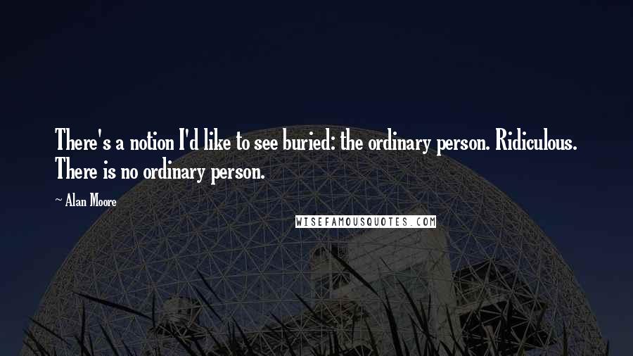 Alan Moore Quotes: There's a notion I'd like to see buried: the ordinary person. Ridiculous. There is no ordinary person.