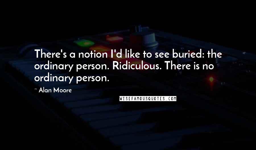 Alan Moore Quotes: There's a notion I'd like to see buried: the ordinary person. Ridiculous. There is no ordinary person.
