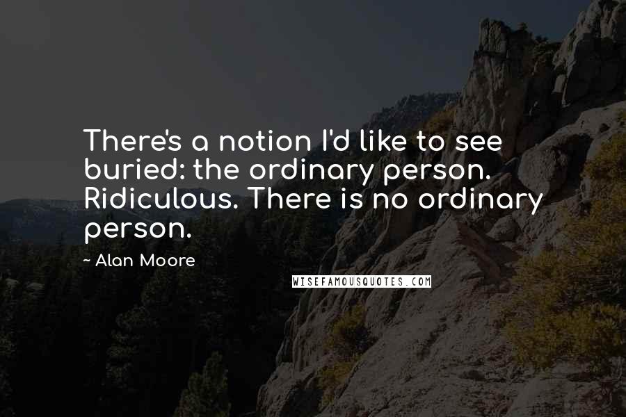 Alan Moore Quotes: There's a notion I'd like to see buried: the ordinary person. Ridiculous. There is no ordinary person.