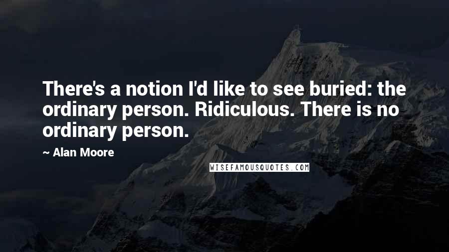 Alan Moore Quotes: There's a notion I'd like to see buried: the ordinary person. Ridiculous. There is no ordinary person.