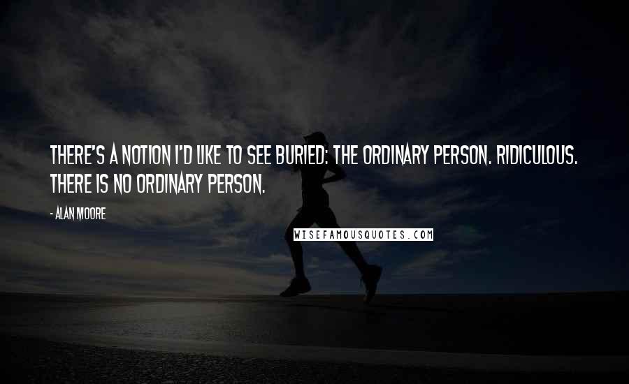 Alan Moore Quotes: There's a notion I'd like to see buried: the ordinary person. Ridiculous. There is no ordinary person.