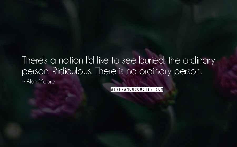 Alan Moore Quotes: There's a notion I'd like to see buried: the ordinary person. Ridiculous. There is no ordinary person.