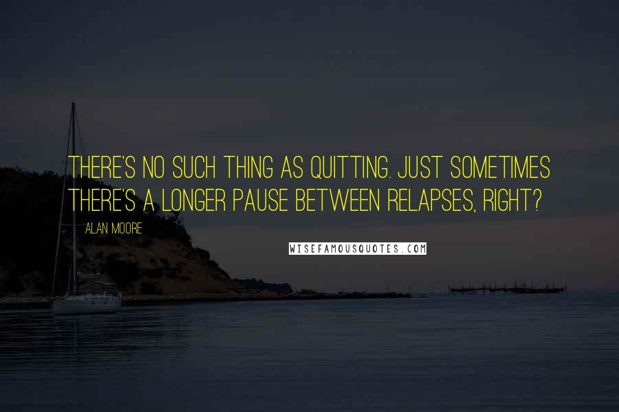 Alan Moore Quotes: There's no such thing as quitting. Just sometimes there's a longer pause between relapses, right?