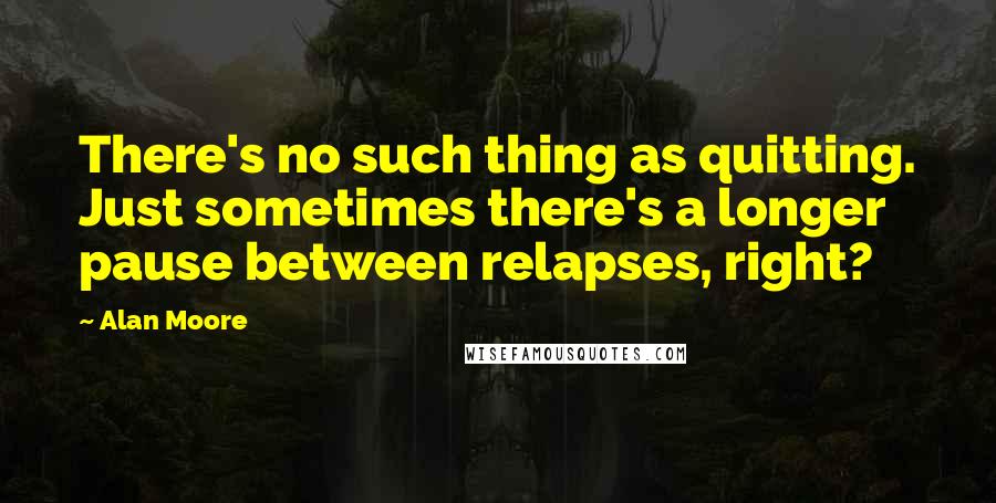 Alan Moore Quotes: There's no such thing as quitting. Just sometimes there's a longer pause between relapses, right?