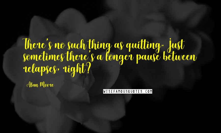 Alan Moore Quotes: There's no such thing as quitting. Just sometimes there's a longer pause between relapses, right?