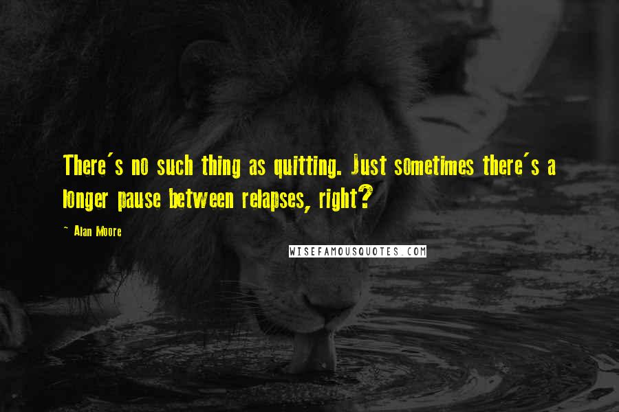 Alan Moore Quotes: There's no such thing as quitting. Just sometimes there's a longer pause between relapses, right?