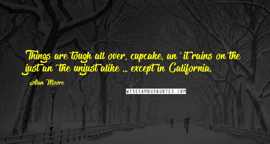 Alan Moore Quotes: Things are tough all over, cupcake, an' it rains on the just an' the unjust alike ... except in California.