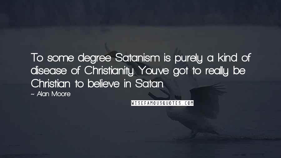Alan Moore Quotes: To some degree Satanism is purely a kind of disease of Christianity. You've got to really be Christian to believe in Satan.