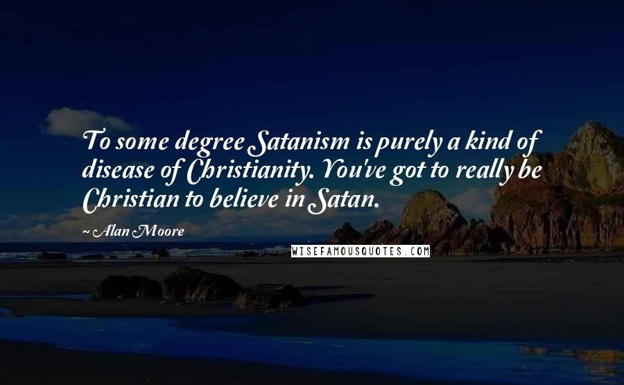 Alan Moore Quotes: To some degree Satanism is purely a kind of disease of Christianity. You've got to really be Christian to believe in Satan.