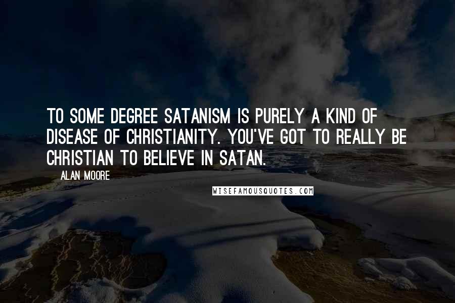 Alan Moore Quotes: To some degree Satanism is purely a kind of disease of Christianity. You've got to really be Christian to believe in Satan.