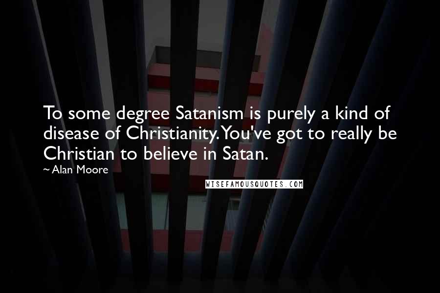 Alan Moore Quotes: To some degree Satanism is purely a kind of disease of Christianity. You've got to really be Christian to believe in Satan.