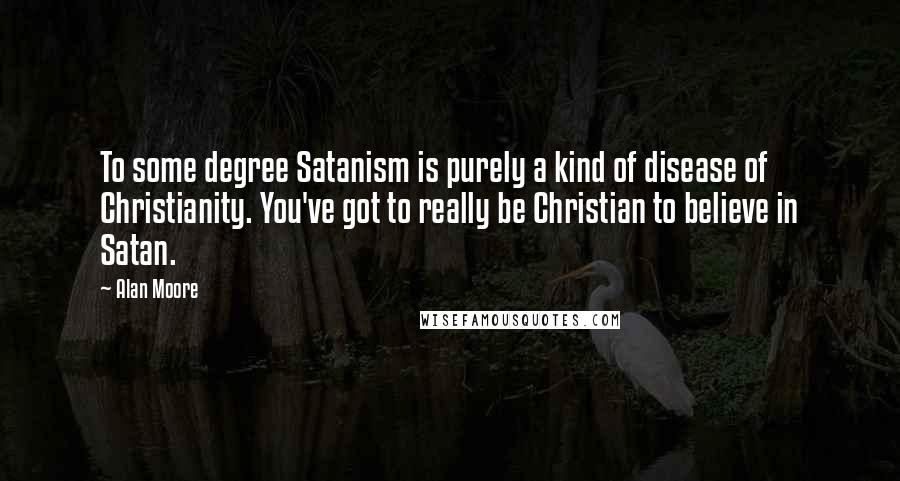 Alan Moore Quotes: To some degree Satanism is purely a kind of disease of Christianity. You've got to really be Christian to believe in Satan.