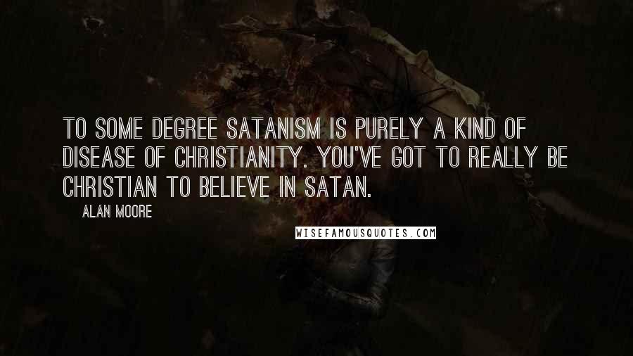 Alan Moore Quotes: To some degree Satanism is purely a kind of disease of Christianity. You've got to really be Christian to believe in Satan.