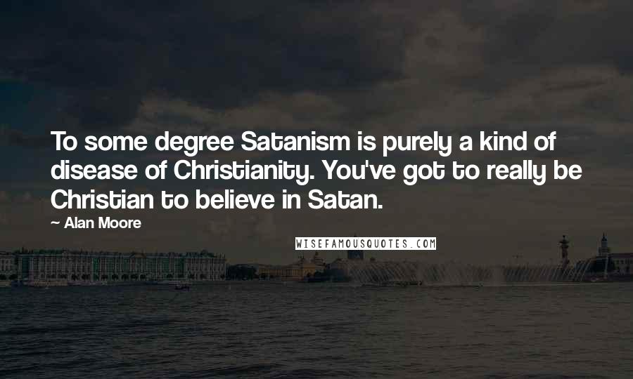 Alan Moore Quotes: To some degree Satanism is purely a kind of disease of Christianity. You've got to really be Christian to believe in Satan.