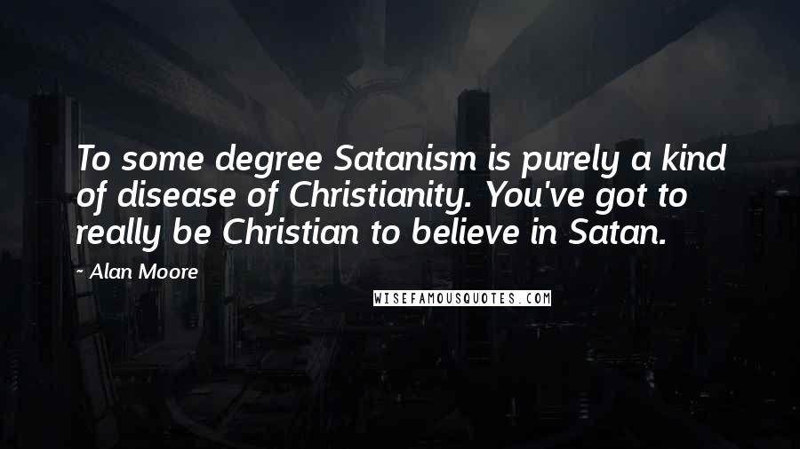 Alan Moore Quotes: To some degree Satanism is purely a kind of disease of Christianity. You've got to really be Christian to believe in Satan.