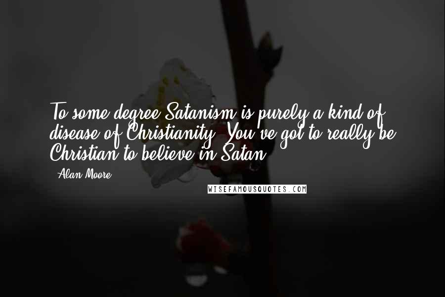 Alan Moore Quotes: To some degree Satanism is purely a kind of disease of Christianity. You've got to really be Christian to believe in Satan.