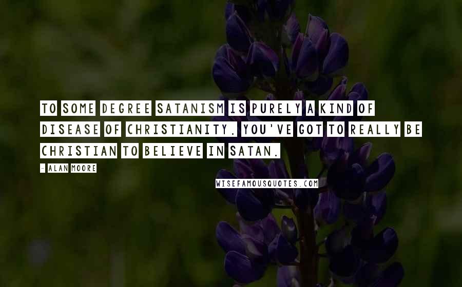 Alan Moore Quotes: To some degree Satanism is purely a kind of disease of Christianity. You've got to really be Christian to believe in Satan.