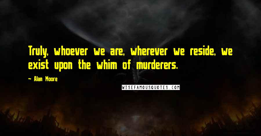 Alan Moore Quotes: Truly, whoever we are, wherever we reside, we exist upon the whim of murderers.