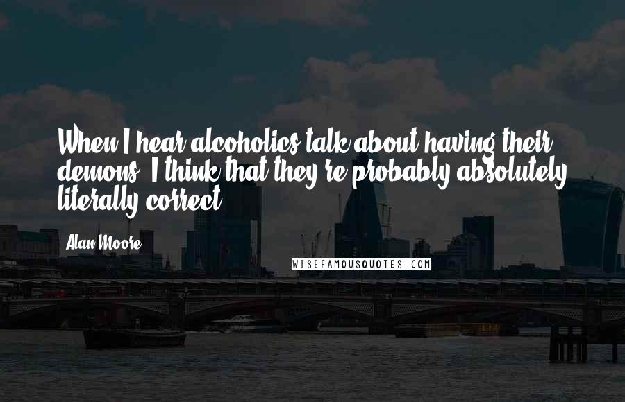 Alan Moore Quotes: When I hear alcoholics talk about having their demons, I think that they're probably absolutely literally correct.