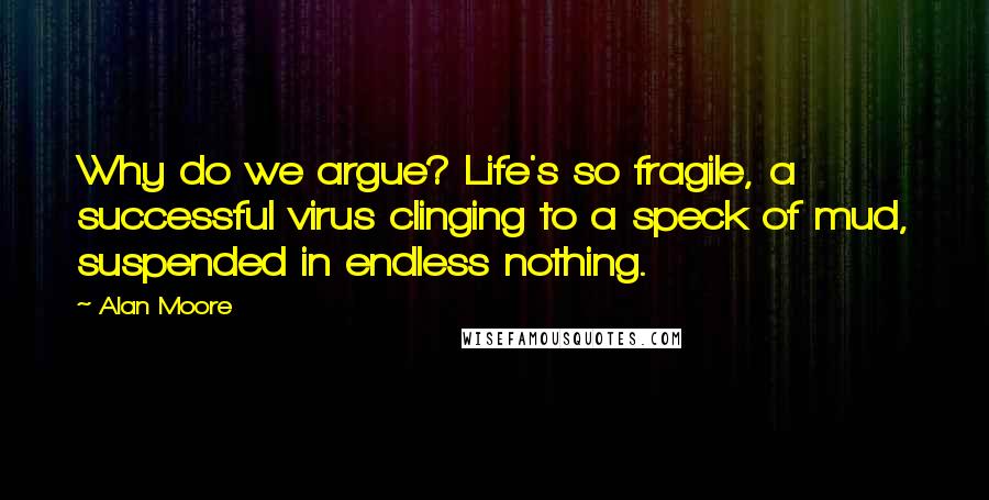 Alan Moore Quotes: Why do we argue? Life's so fragile, a successful virus clinging to a speck of mud, suspended in endless nothing.