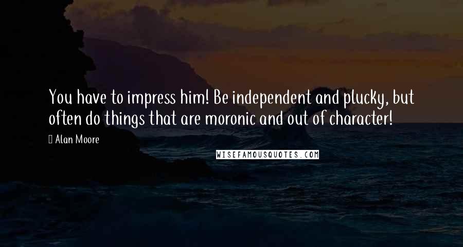 Alan Moore Quotes: You have to impress him! Be independent and plucky, but often do things that are moronic and out of character!