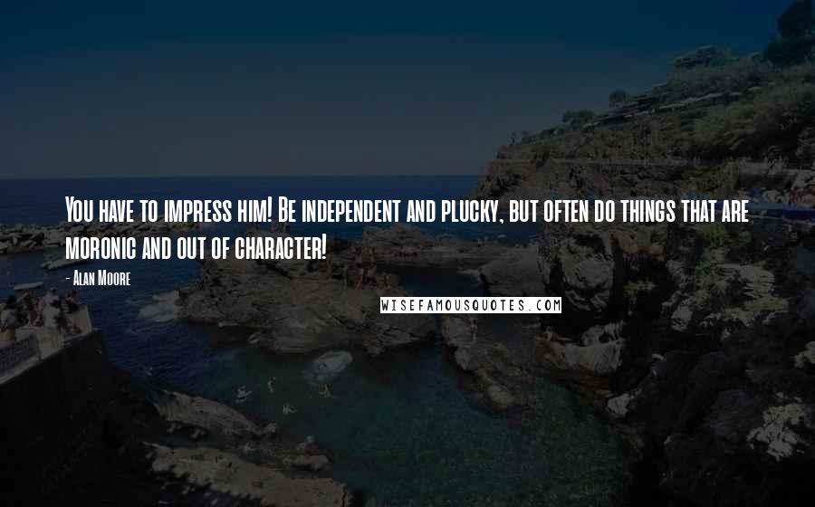 Alan Moore Quotes: You have to impress him! Be independent and plucky, but often do things that are moronic and out of character!