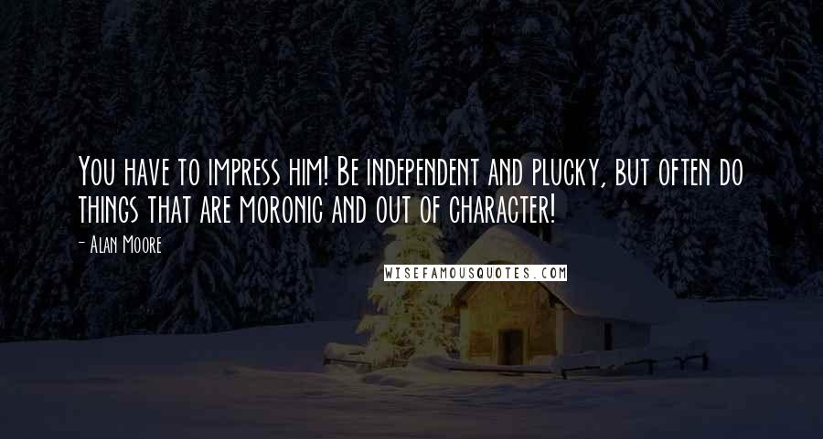 Alan Moore Quotes: You have to impress him! Be independent and plucky, but often do things that are moronic and out of character!