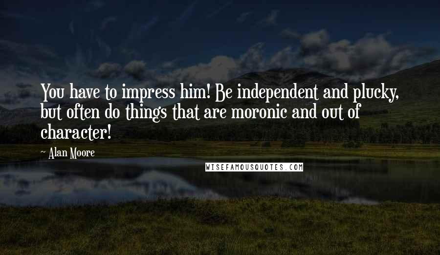 Alan Moore Quotes: You have to impress him! Be independent and plucky, but often do things that are moronic and out of character!