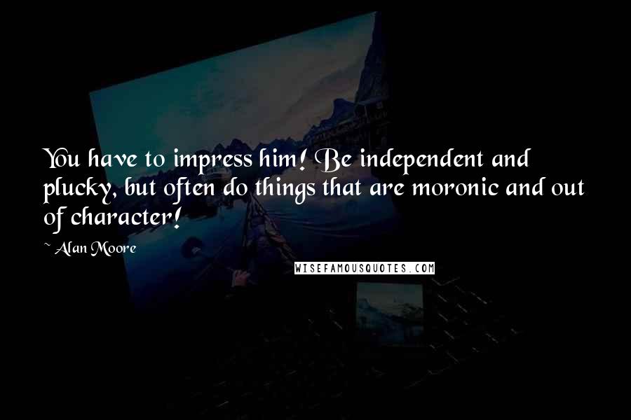 Alan Moore Quotes: You have to impress him! Be independent and plucky, but often do things that are moronic and out of character!