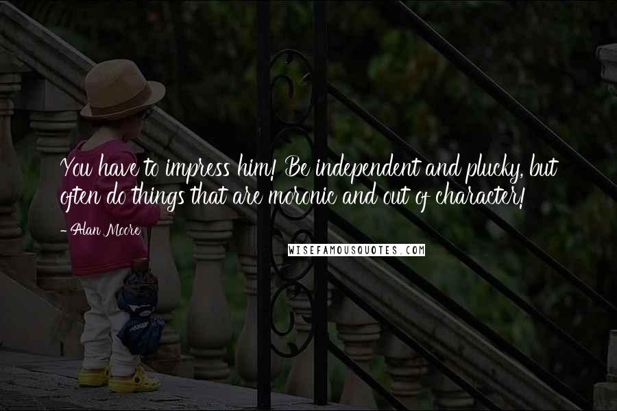 Alan Moore Quotes: You have to impress him! Be independent and plucky, but often do things that are moronic and out of character!