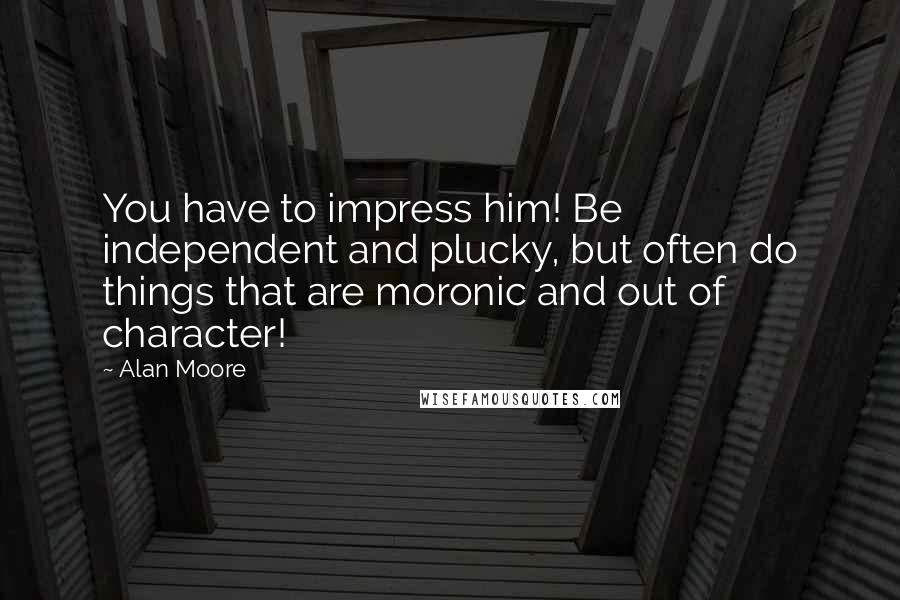 Alan Moore Quotes: You have to impress him! Be independent and plucky, but often do things that are moronic and out of character!