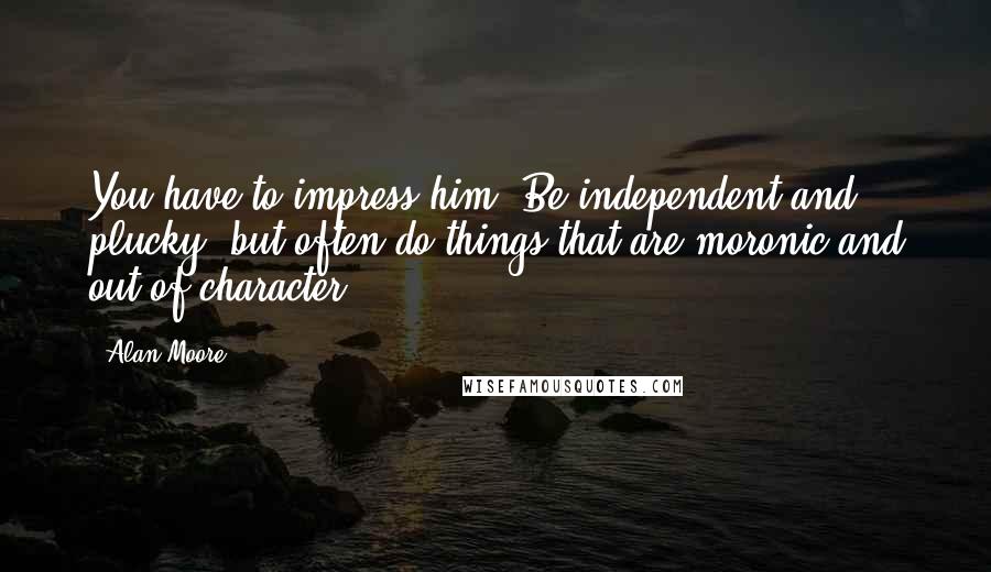 Alan Moore Quotes: You have to impress him! Be independent and plucky, but often do things that are moronic and out of character!