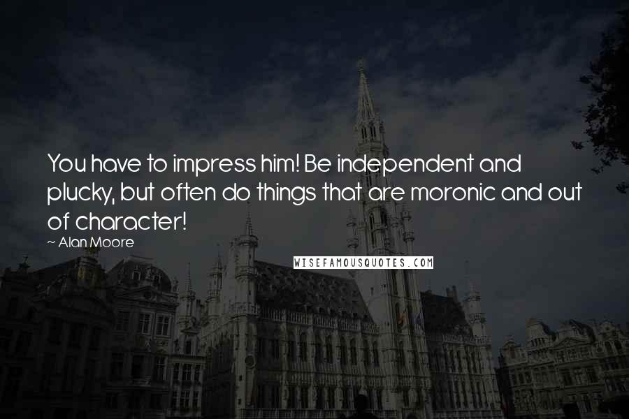 Alan Moore Quotes: You have to impress him! Be independent and plucky, but often do things that are moronic and out of character!