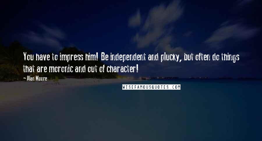 Alan Moore Quotes: You have to impress him! Be independent and plucky, but often do things that are moronic and out of character!