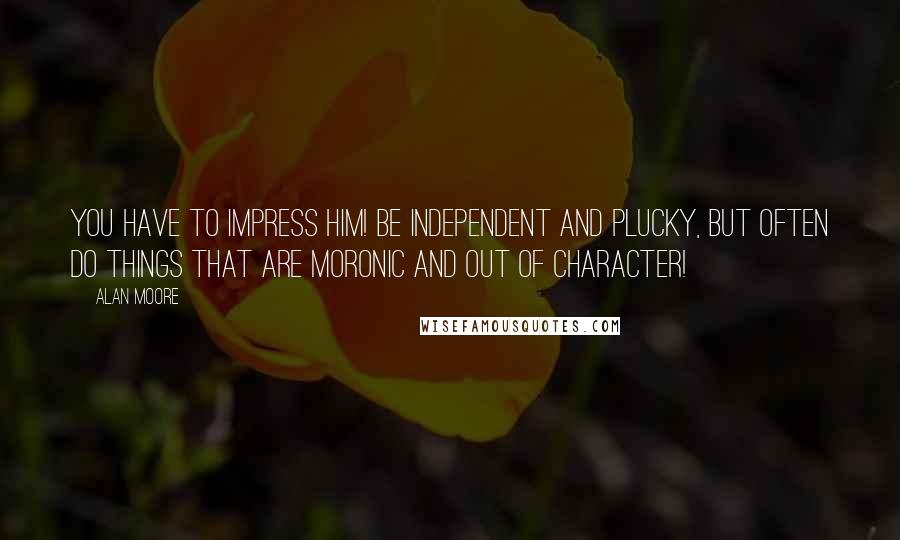 Alan Moore Quotes: You have to impress him! Be independent and plucky, but often do things that are moronic and out of character!