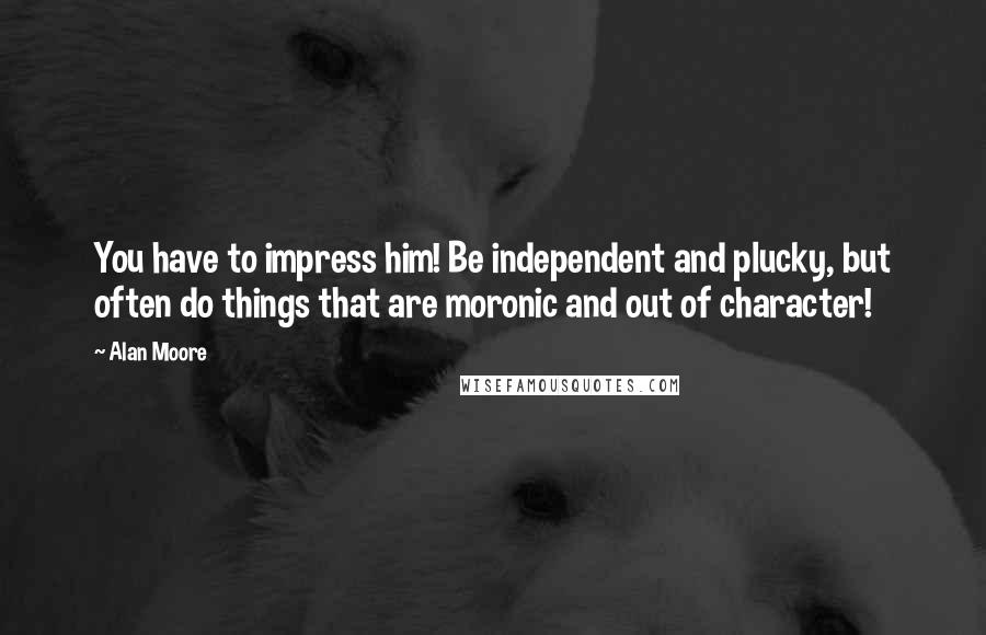 Alan Moore Quotes: You have to impress him! Be independent and plucky, but often do things that are moronic and out of character!