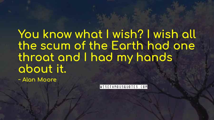 Alan Moore Quotes: You know what I wish? I wish all the scum of the Earth had one throat and I had my hands about it.