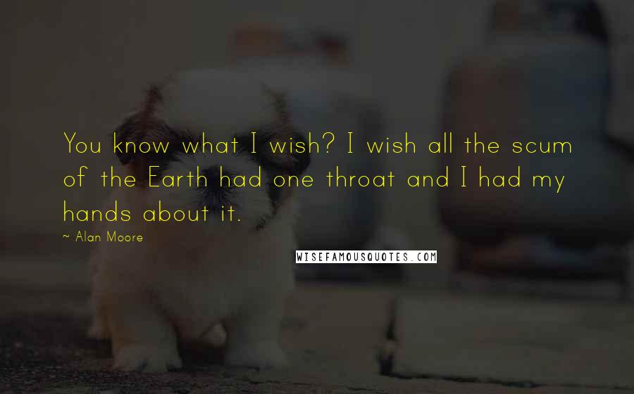 Alan Moore Quotes: You know what I wish? I wish all the scum of the Earth had one throat and I had my hands about it.