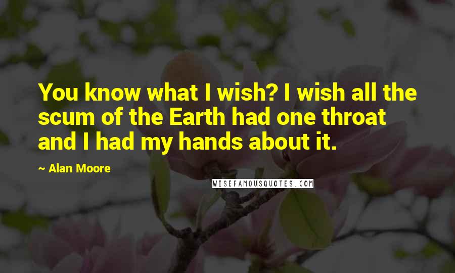 Alan Moore Quotes: You know what I wish? I wish all the scum of the Earth had one throat and I had my hands about it.