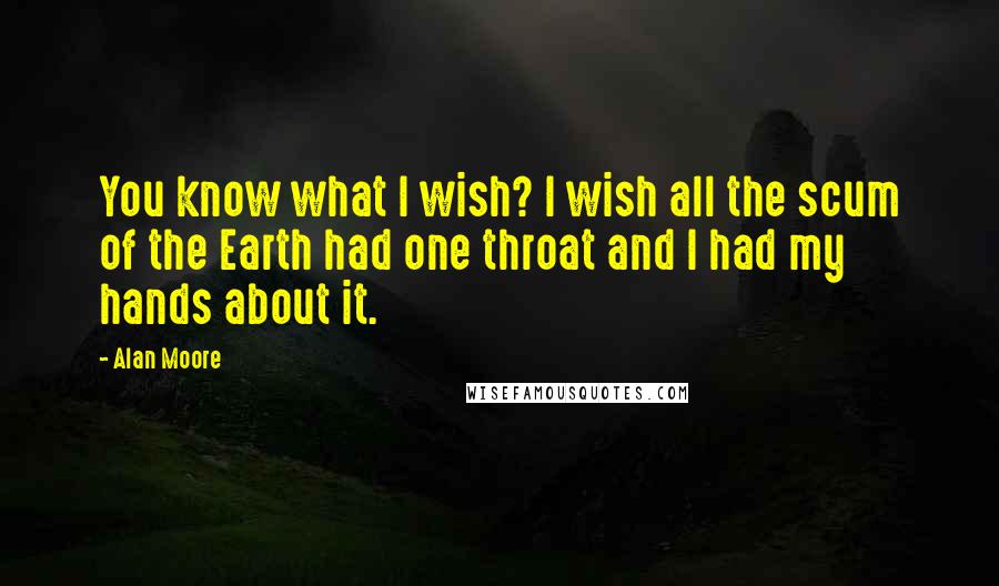 Alan Moore Quotes: You know what I wish? I wish all the scum of the Earth had one throat and I had my hands about it.