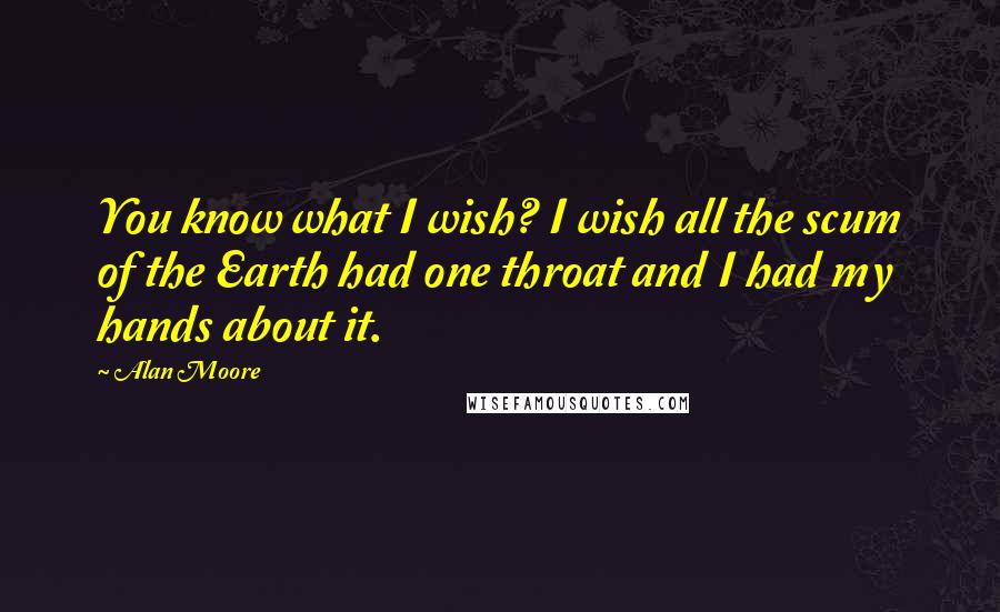 Alan Moore Quotes: You know what I wish? I wish all the scum of the Earth had one throat and I had my hands about it.