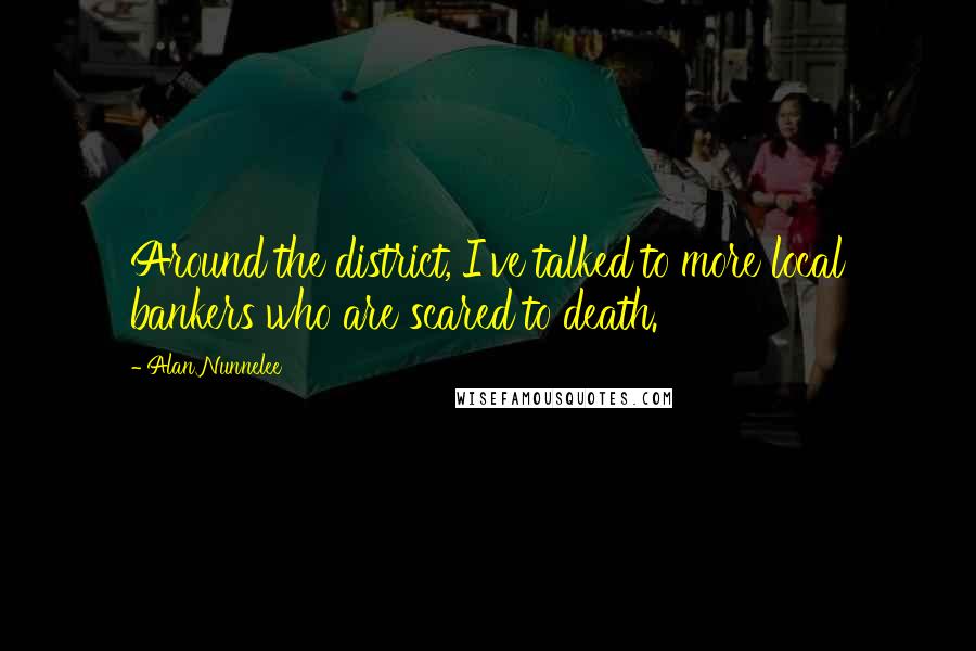 Alan Nunnelee Quotes: Around the district, I've talked to more local bankers who are scared to death.