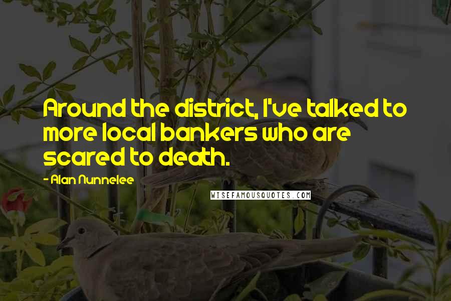 Alan Nunnelee Quotes: Around the district, I've talked to more local bankers who are scared to death.