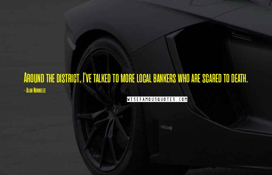 Alan Nunnelee Quotes: Around the district, I've talked to more local bankers who are scared to death.